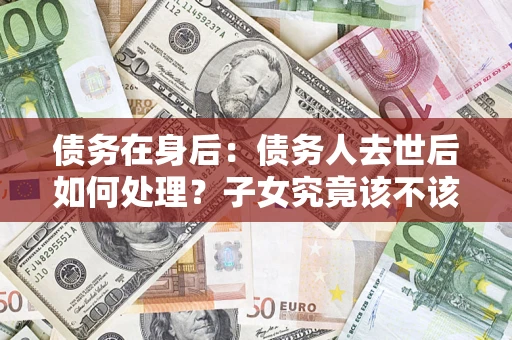 济南债务在身后：债务人去世后如何处理？子女究竟该不该还钱？