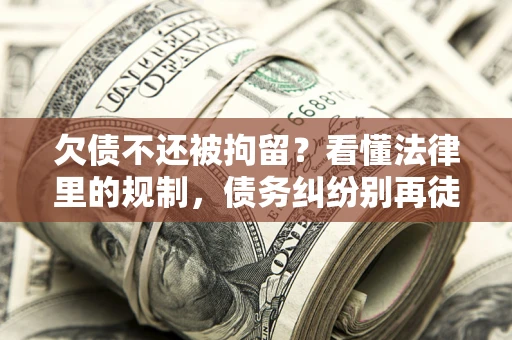 济南欠债不还被拘留？看懂法律里的规制，债务纠纷别再徒劳奔波