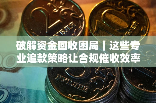 济南破解资金回收困局｜这些专业追款策略让合规催收效率翻倍