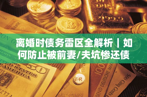 济南离婚时债务雷区全解析｜如何防止被前妻/夫坑惨还债？